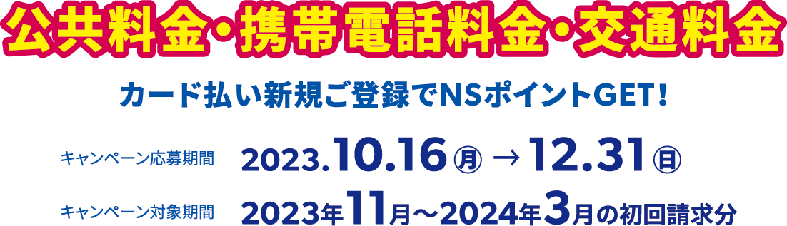 公共料金・携帯電話料金・交通料金カード払い新規ご登録でNSポイントGET！キャンペーン応募期間は2023.10.16(月)〜12.31(日)、キャンペーン対象期間は2023年11月〜2024年3月の初回請求分