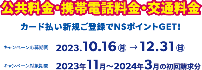 公共料金・携帯電話料金・交通料金カード払い新規ご登録でNSポイントGET！キャンペーン応募期間は2023.10.16(月)〜12.31(日)、キャンペーン対象期間は2023年11月〜2024年3月の初回請求分