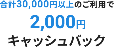 合計30,000円以上のご利用で2,000円キャッシュバック