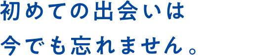 初めての出会いは今でも忘れません。