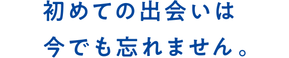 初めての出会いは今でも忘れません。