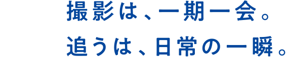 撮影は、一期一会。追うは、日常の一瞬。