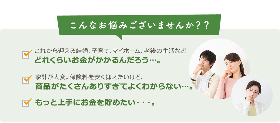 こんなお悩みございませんか？？これから迎える結婚、子育て、マイホーム、老後の生活などどれくらいお金がかかるんだろう/家計が大変。保険料を安く抑えたいけど、商品がたくさんありすぎてよくわからない/もっと上手にお金を貯めたいんだけど