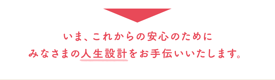 いま、これからの安心のためにみなさまの人生設計をお手伝いいたします。