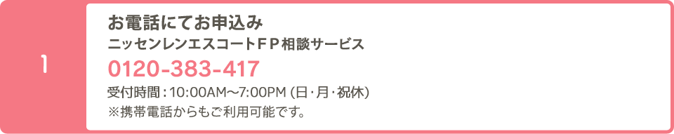 お電話でのお申込み:ニッセンレンエスコートＦＰ相談デスク 0120-940-797  受付時間10：00～19：00　※定休日：日曜・祝日（その他都合によりお休みとさせていただく場合がございます。）