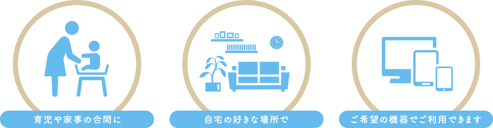 育児や家事の合間に、自宅の好きな場所で、ご希望の機器でご利用できます