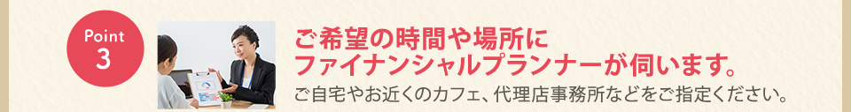 Point3：ご希望の時間や場所にファイナンシャルプランナーが伺います。ご自宅やお近くのカフェ、代理店事務所などをご指定ください。