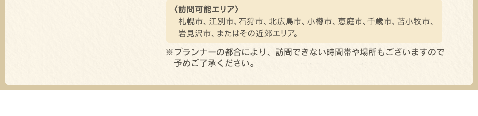 〈訪問可能エリア〉札幌市、江別市、石狩市、北広島市、小樽市、恵庭市、千歳市、苫小牧市、岩見沢市、またはその近郊エリア。※プランナーの都合により、訪問できない時間帯や場所もございますので予めご了承ください。